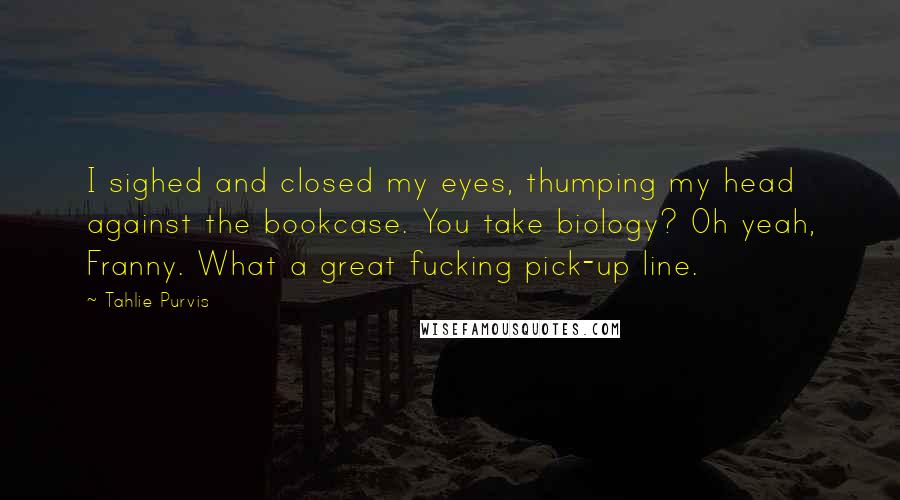 Tahlie Purvis Quotes: I sighed and closed my eyes, thumping my head against the bookcase. You take biology? Oh yeah, Franny. What a great fucking pick-up line.