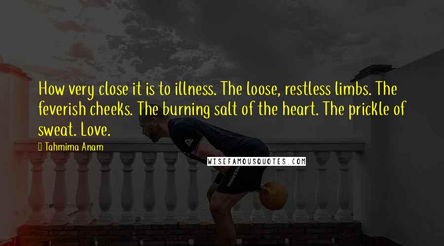 Tahmima Anam Quotes: How very close it is to illness. The loose, restless limbs. The feverish cheeks. The burning salt of the heart. The prickle of sweat. Love.