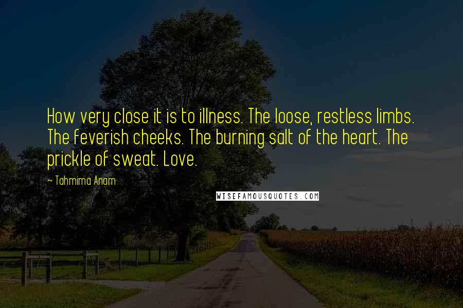 Tahmima Anam Quotes: How very close it is to illness. The loose, restless limbs. The feverish cheeks. The burning salt of the heart. The prickle of sweat. Love.