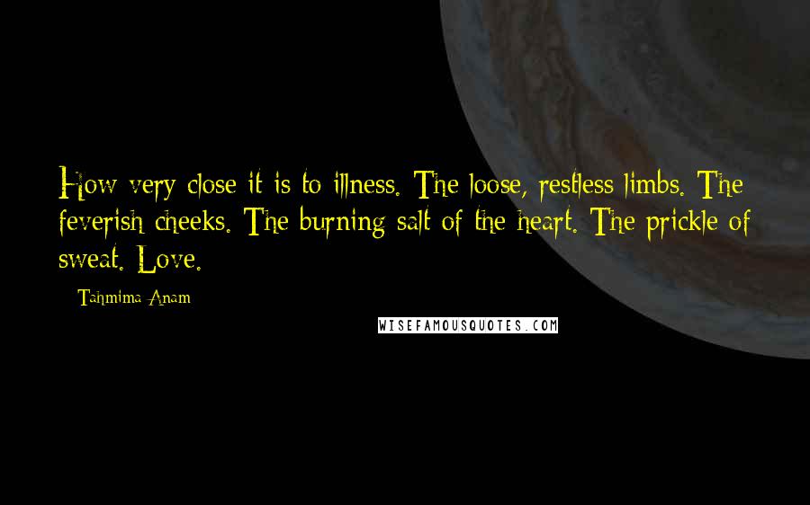 Tahmima Anam Quotes: How very close it is to illness. The loose, restless limbs. The feverish cheeks. The burning salt of the heart. The prickle of sweat. Love.