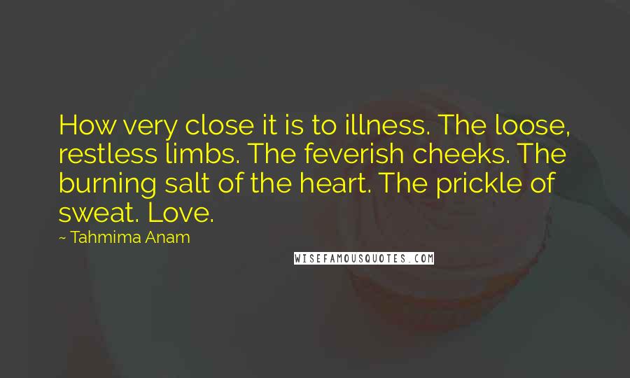 Tahmima Anam Quotes: How very close it is to illness. The loose, restless limbs. The feverish cheeks. The burning salt of the heart. The prickle of sweat. Love.