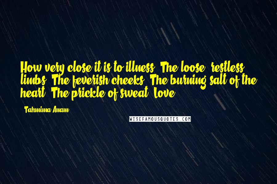 Tahmima Anam Quotes: How very close it is to illness. The loose, restless limbs. The feverish cheeks. The burning salt of the heart. The prickle of sweat. Love.