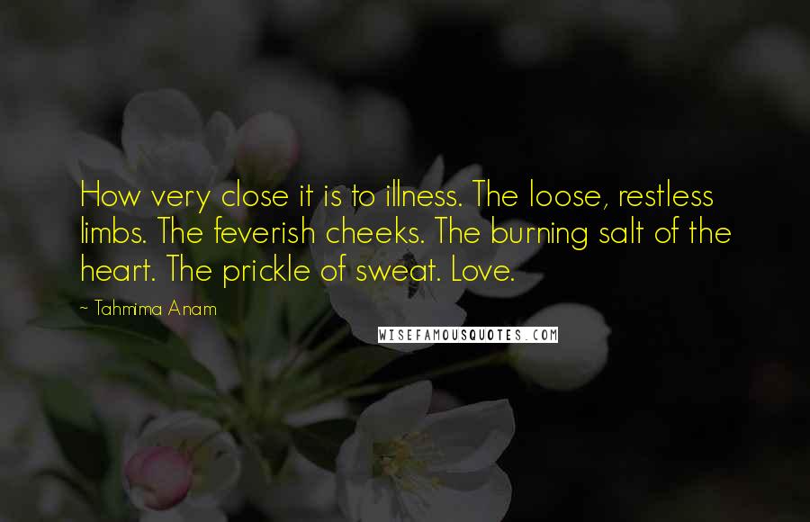 Tahmima Anam Quotes: How very close it is to illness. The loose, restless limbs. The feverish cheeks. The burning salt of the heart. The prickle of sweat. Love.