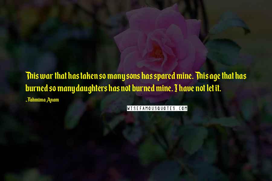 Tahmima Anam Quotes: This war that has taken so many sons has spared mine. This age that has burned so many daughters has not burned mine. I have not let it.