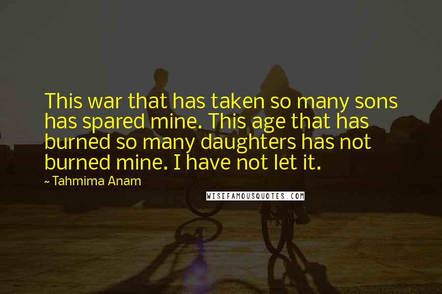 Tahmima Anam Quotes: This war that has taken so many sons has spared mine. This age that has burned so many daughters has not burned mine. I have not let it.