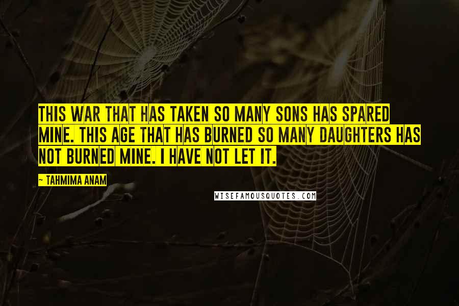 Tahmima Anam Quotes: This war that has taken so many sons has spared mine. This age that has burned so many daughters has not burned mine. I have not let it.