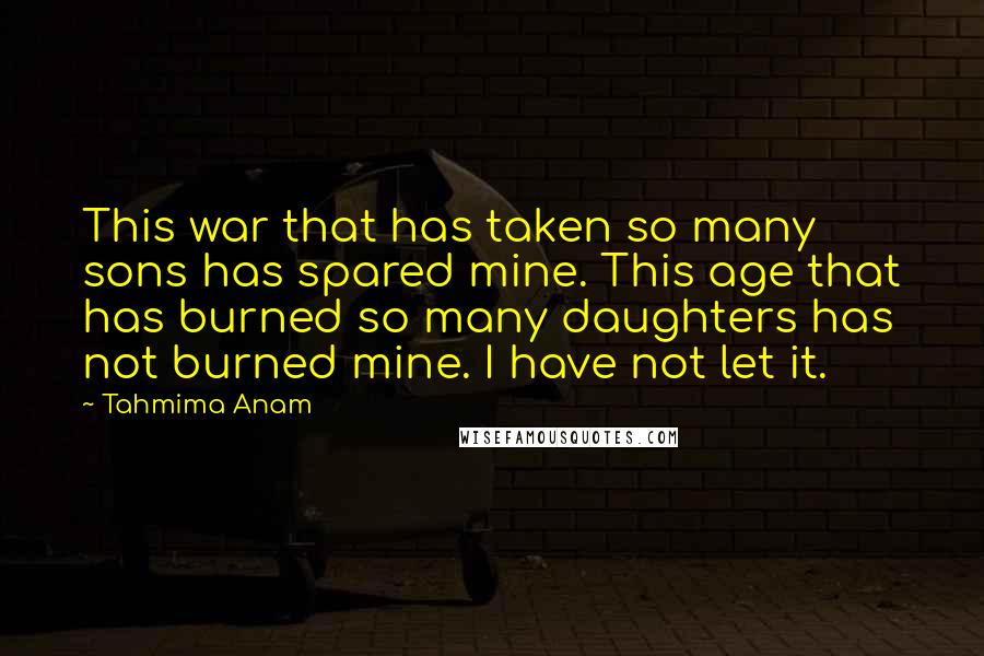 Tahmima Anam Quotes: This war that has taken so many sons has spared mine. This age that has burned so many daughters has not burned mine. I have not let it.