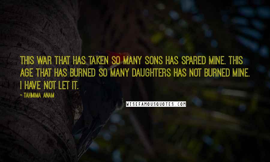 Tahmima Anam Quotes: This war that has taken so many sons has spared mine. This age that has burned so many daughters has not burned mine. I have not let it.