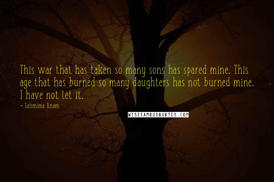 Tahmima Anam Quotes: This war that has taken so many sons has spared mine. This age that has burned so many daughters has not burned mine. I have not let it.