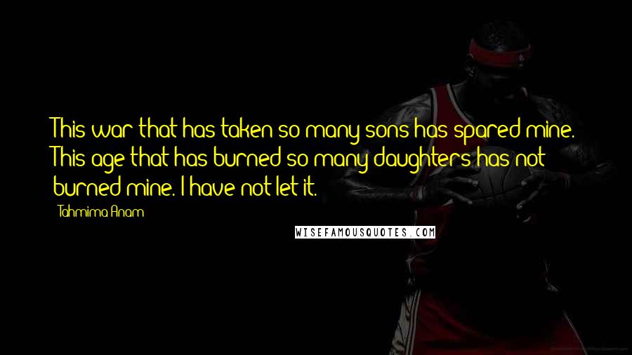 Tahmima Anam Quotes: This war that has taken so many sons has spared mine. This age that has burned so many daughters has not burned mine. I have not let it.