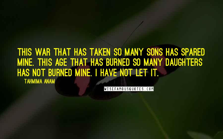 Tahmima Anam Quotes: This war that has taken so many sons has spared mine. This age that has burned so many daughters has not burned mine. I have not let it.