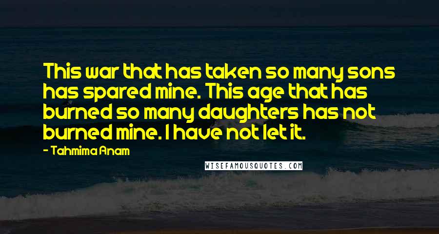 Tahmima Anam Quotes: This war that has taken so many sons has spared mine. This age that has burned so many daughters has not burned mine. I have not let it.