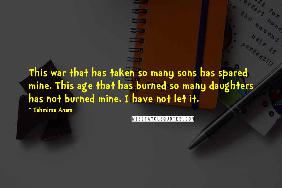 Tahmima Anam Quotes: This war that has taken so many sons has spared mine. This age that has burned so many daughters has not burned mine. I have not let it.