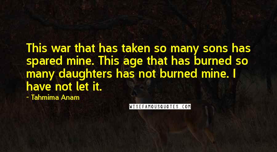 Tahmima Anam Quotes: This war that has taken so many sons has spared mine. This age that has burned so many daughters has not burned mine. I have not let it.