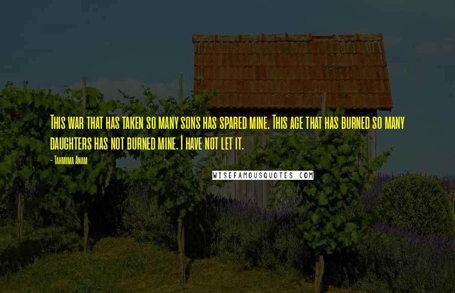 Tahmima Anam Quotes: This war that has taken so many sons has spared mine. This age that has burned so many daughters has not burned mine. I have not let it.