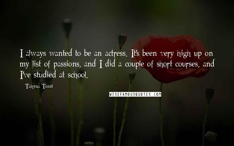 Tahyna Tozzi Quotes: I always wanted to be an actress. It's been very high up on my list of passions, and I did a couple of short courses, and I've studied at school.