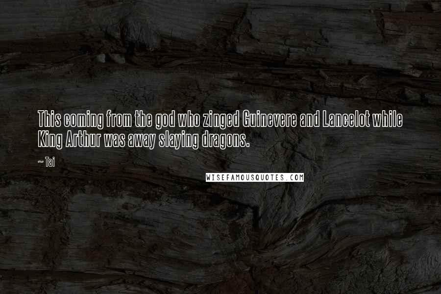 Tai Quotes: This coming from the god who zinged Guinevere and Lancelot while King Arthur was away slaying dragons.