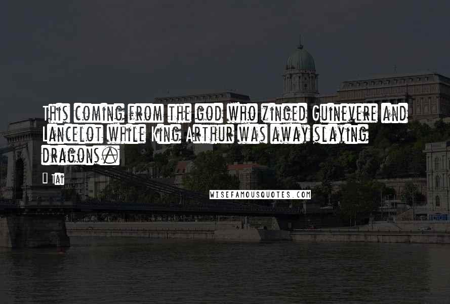 Tai Quotes: This coming from the god who zinged Guinevere and Lancelot while King Arthur was away slaying dragons.
