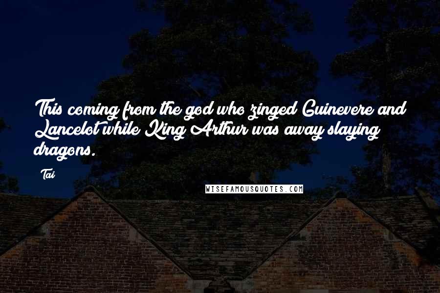 Tai Quotes: This coming from the god who zinged Guinevere and Lancelot while King Arthur was away slaying dragons.