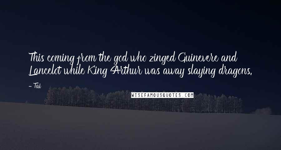 Tai Quotes: This coming from the god who zinged Guinevere and Lancelot while King Arthur was away slaying dragons.