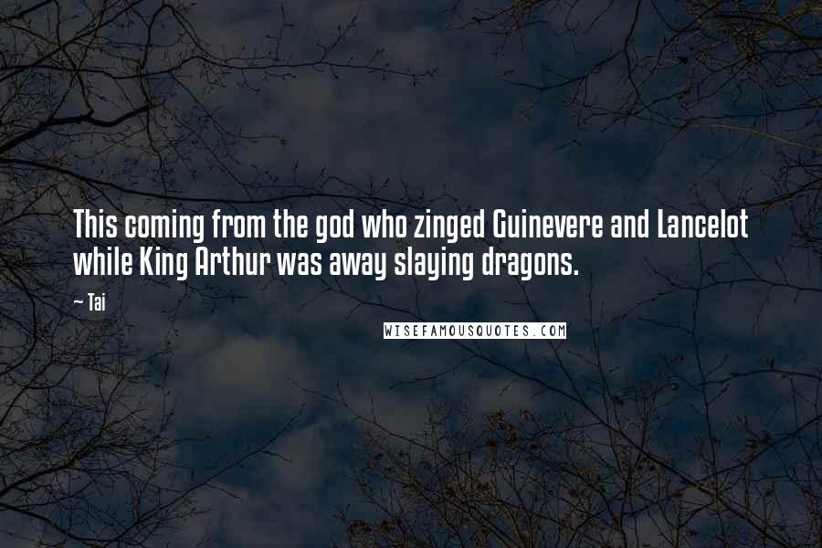Tai Quotes: This coming from the god who zinged Guinevere and Lancelot while King Arthur was away slaying dragons.