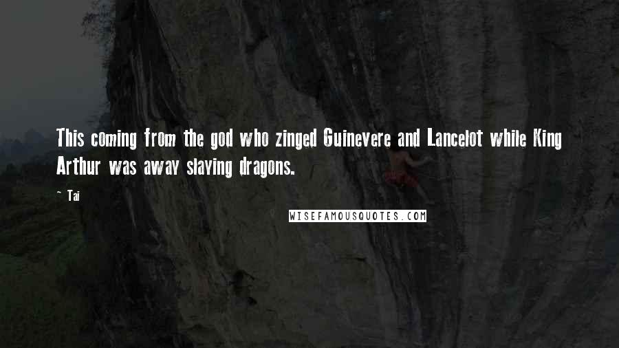 Tai Quotes: This coming from the god who zinged Guinevere and Lancelot while King Arthur was away slaying dragons.