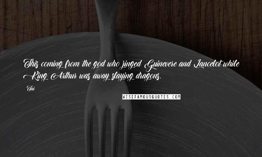 Tai Quotes: This coming from the god who zinged Guinevere and Lancelot while King Arthur was away slaying dragons.