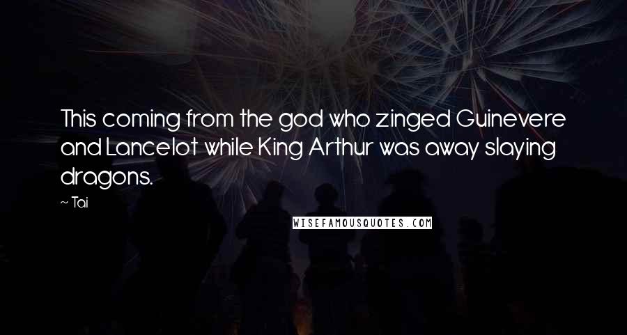 Tai Quotes: This coming from the god who zinged Guinevere and Lancelot while King Arthur was away slaying dragons.