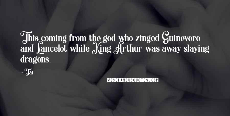 Tai Quotes: This coming from the god who zinged Guinevere and Lancelot while King Arthur was away slaying dragons.