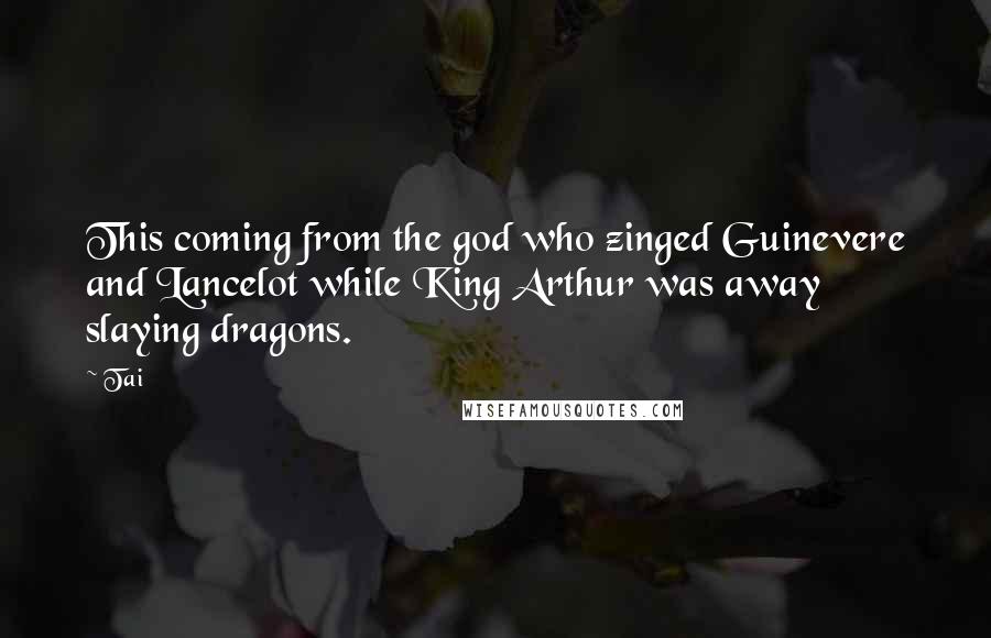 Tai Quotes: This coming from the god who zinged Guinevere and Lancelot while King Arthur was away slaying dragons.