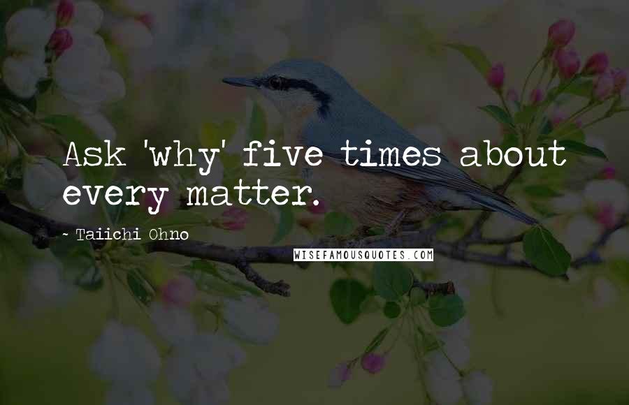 Taiichi Ohno Quotes: Ask 'why' five times about every matter.