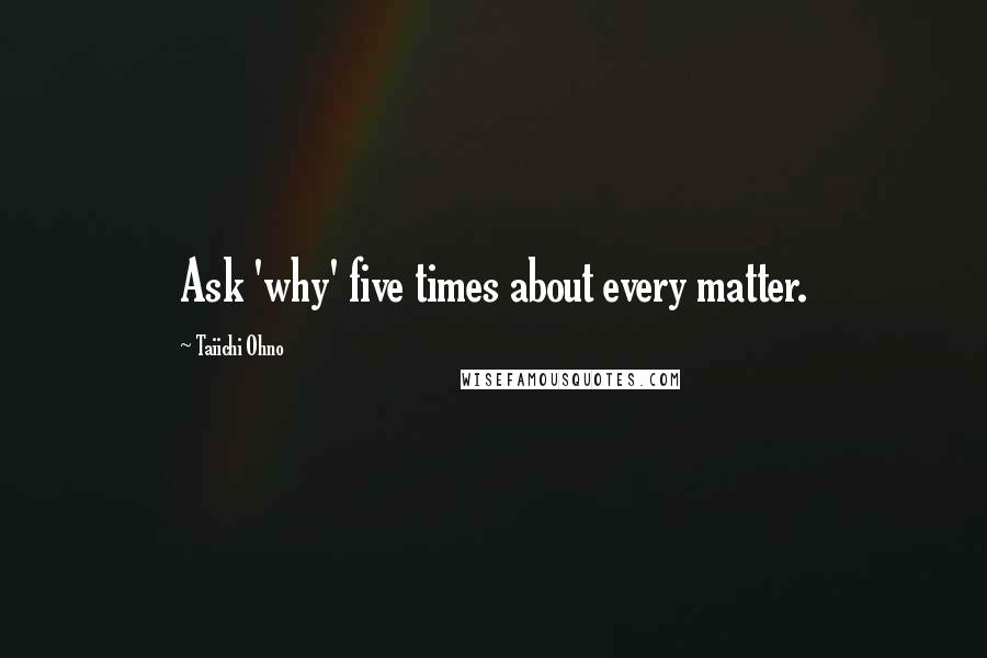 Taiichi Ohno Quotes: Ask 'why' five times about every matter.