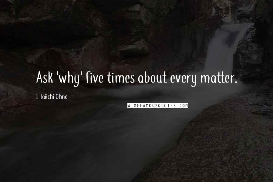Taiichi Ohno Quotes: Ask 'why' five times about every matter.