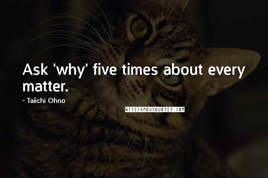 Taiichi Ohno Quotes: Ask 'why' five times about every matter.