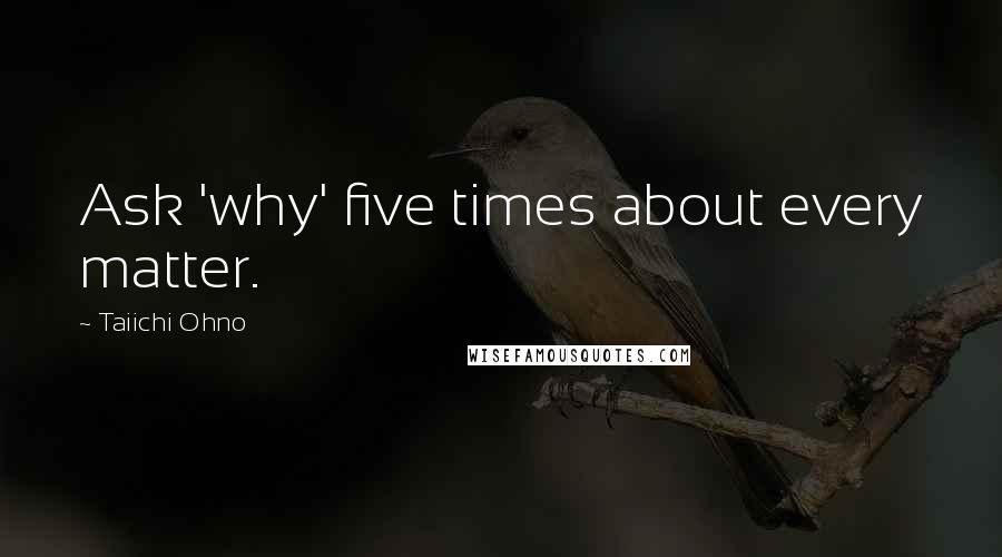 Taiichi Ohno Quotes: Ask 'why' five times about every matter.