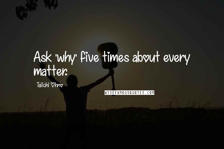 Taiichi Ohno Quotes: Ask 'why' five times about every matter.