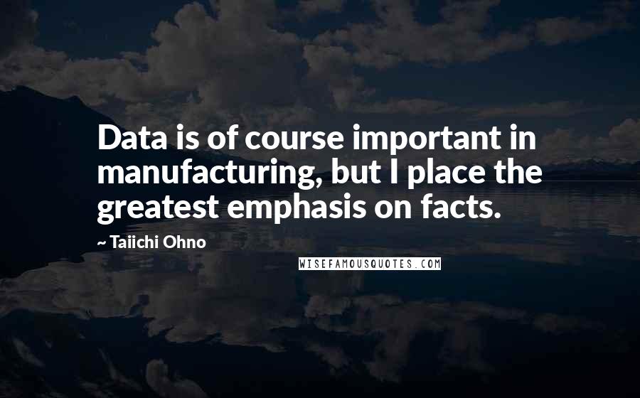 Taiichi Ohno Quotes: Data is of course important in manufacturing, but I place the greatest emphasis on facts.
