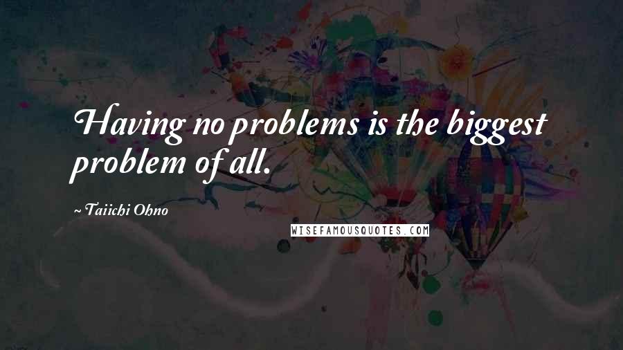 Taiichi Ohno Quotes: Having no problems is the biggest problem of all.