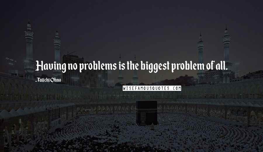 Taiichi Ohno Quotes: Having no problems is the biggest problem of all.