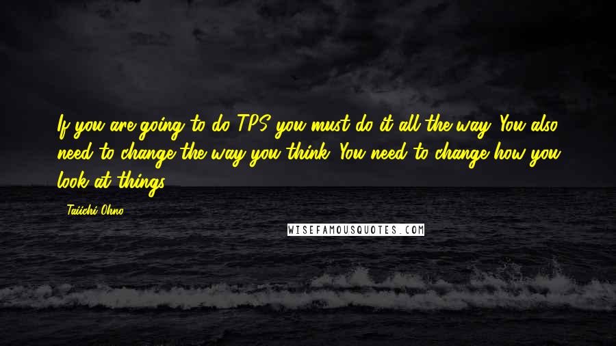 Taiichi Ohno Quotes: If you are going to do TPS you must do it all the way. You also need to change the way you think. You need to change how you look at things.