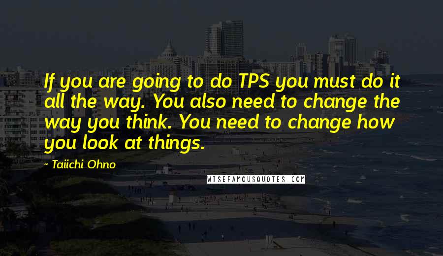 Taiichi Ohno Quotes: If you are going to do TPS you must do it all the way. You also need to change the way you think. You need to change how you look at things.