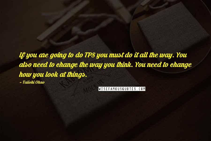 Taiichi Ohno Quotes: If you are going to do TPS you must do it all the way. You also need to change the way you think. You need to change how you look at things.