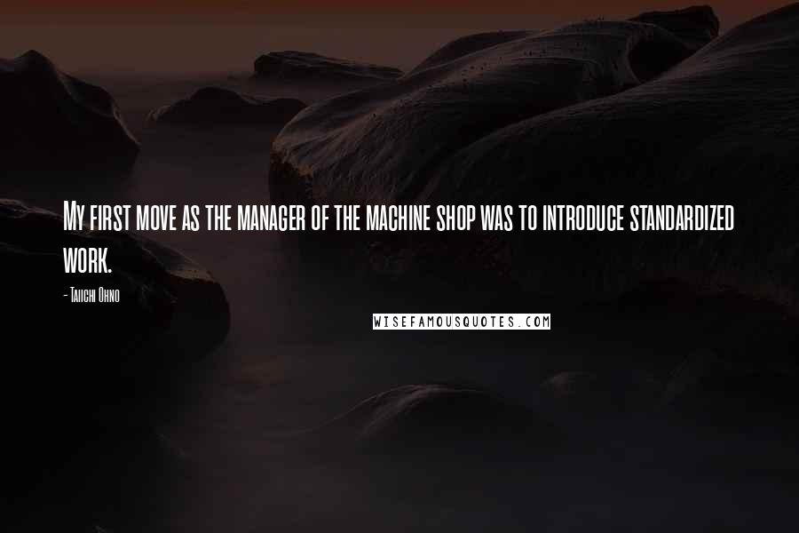 Taiichi Ohno Quotes: My first move as the manager of the machine shop was to introduce standardized work.