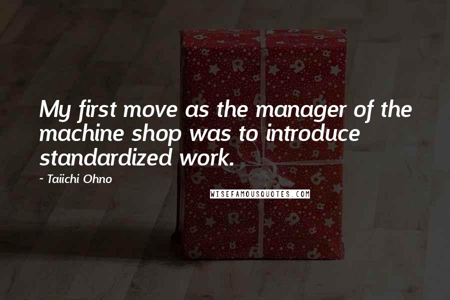Taiichi Ohno Quotes: My first move as the manager of the machine shop was to introduce standardized work.