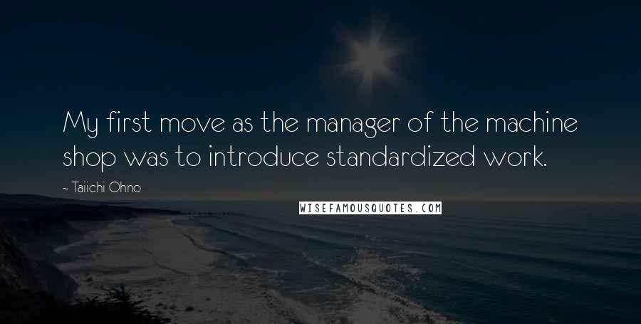 Taiichi Ohno Quotes: My first move as the manager of the machine shop was to introduce standardized work.