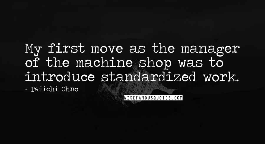 Taiichi Ohno Quotes: My first move as the manager of the machine shop was to introduce standardized work.