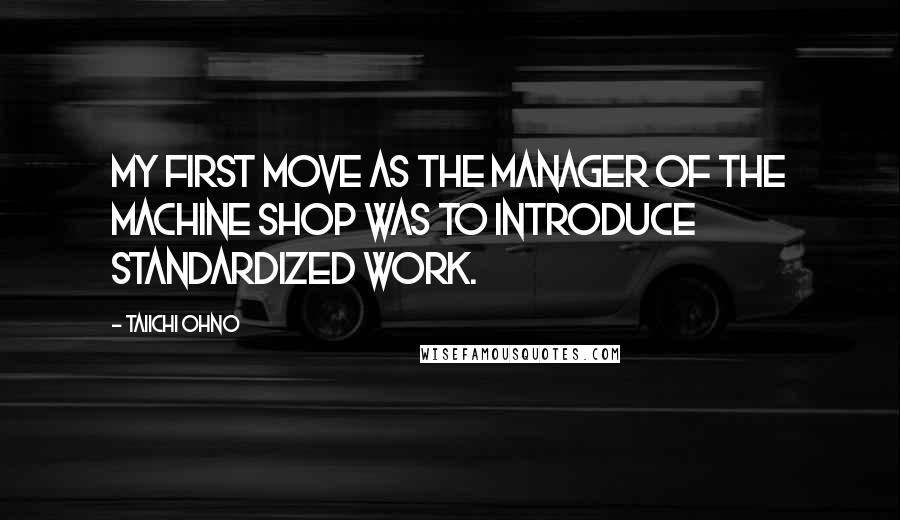Taiichi Ohno Quotes: My first move as the manager of the machine shop was to introduce standardized work.