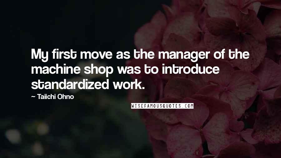 Taiichi Ohno Quotes: My first move as the manager of the machine shop was to introduce standardized work.