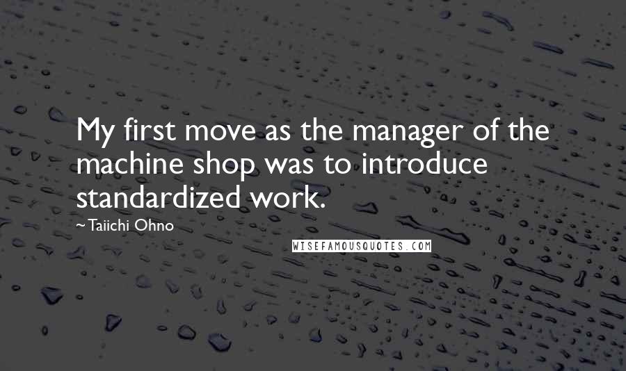 Taiichi Ohno Quotes: My first move as the manager of the machine shop was to introduce standardized work.