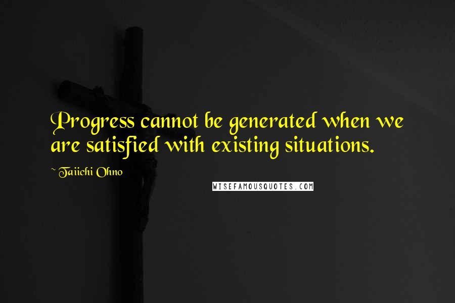 Taiichi Ohno Quotes: Progress cannot be generated when we are satisfied with existing situations.